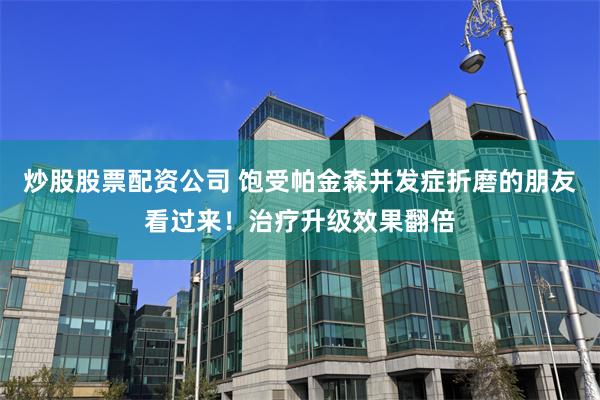 炒股股票配资公司 饱受帕金森并发症折磨的朋友看过来！治疗升级效果翻倍