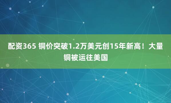 配资365 铜价突破1.2万美元创15年新高！大量铜被运往美国