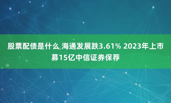 股票配债是什么 海通发展跌3.61% 2023年上市募15亿中信证券保荐