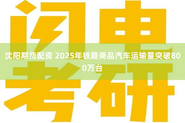 沈阳期货配资 2025年铁路商品汽车运输量突破800万台